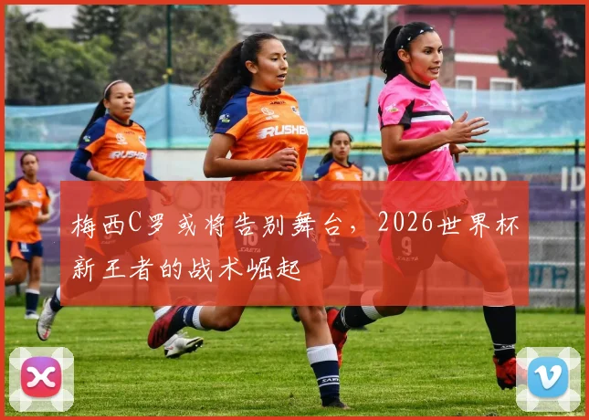 梅西C罗或将告别舞台，2026世界杯新王者的战术崛起