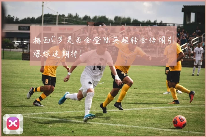 梅西C罗是否会登陆英超转会传闻引爆球迷期待！
