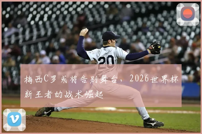 梅西C罗或将告别舞台，2026世界杯新王者的战术崛起