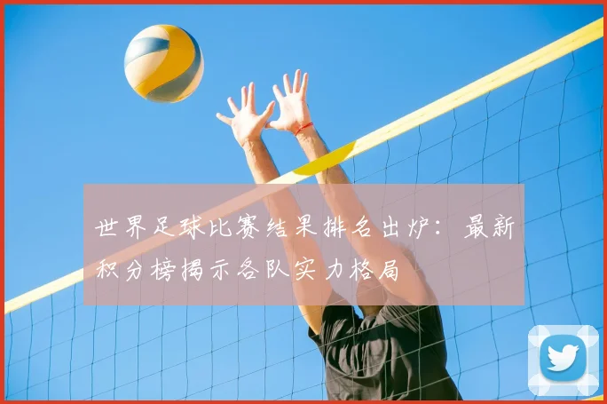 世界足球比赛结果排名出炉：最新积分榜揭示各队实力格局