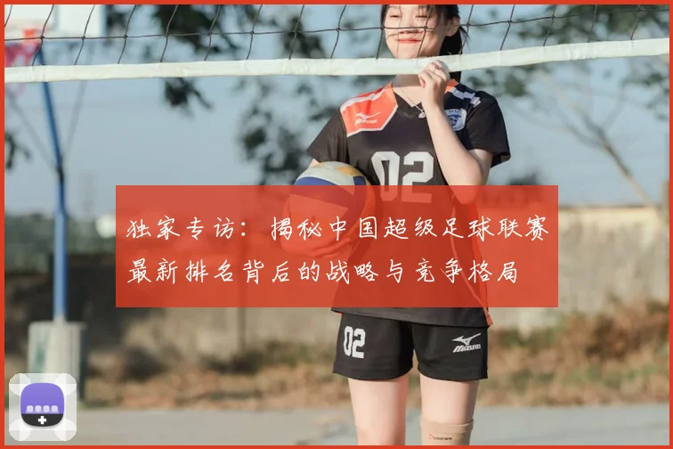 独家专访:揭秘中国超级足球联赛最新排名背后的战略与竞争格局