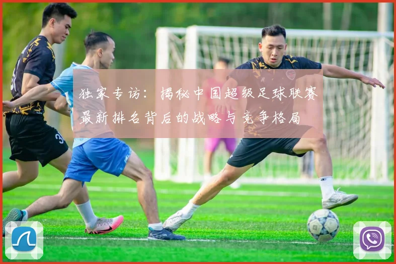 独家专访：揭秘中国超级足球联赛最新排名背后的战略与竞争格局