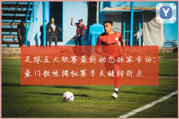 足球五大联赛最新动态独家专访:豪门教练揭秘赛季关键转折点