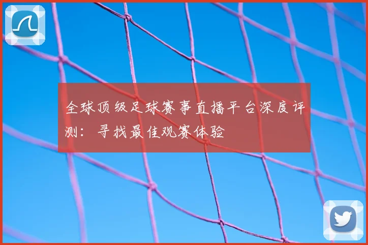 全球顶级足球赛事直播平台深度评测：寻找最佳观赛体验