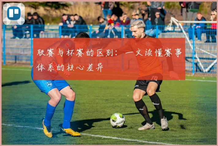 联赛与杯赛的区别：一文读懂赛事体系的核心差异